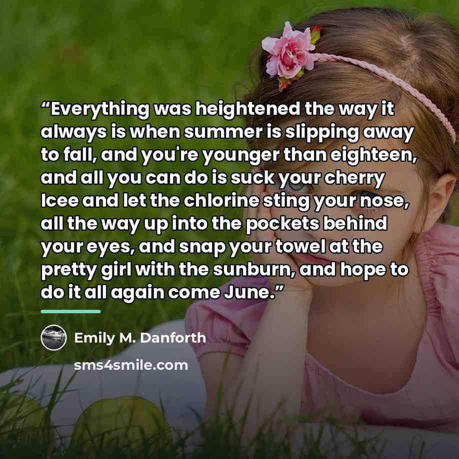 “Everything was heightened the way it always is when summer is slipping away to fall, and you're younger than eighteen, and all you can do is suck your cherry Icee and let the chlorine sting your nose, all the way up into the pockets behind your eyes, and snap your towel at the pretty girl with the…” quote by Emily M. Danforth