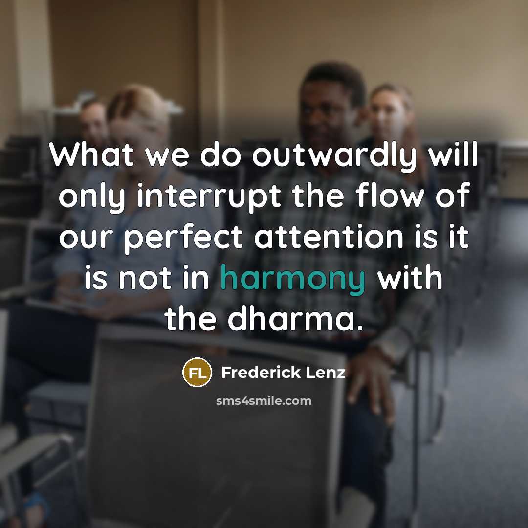 “What we do outwardly will only interrupt the flow of our perfect attention is it is not in harmony with the dharma.” quote by Frederick Lenz