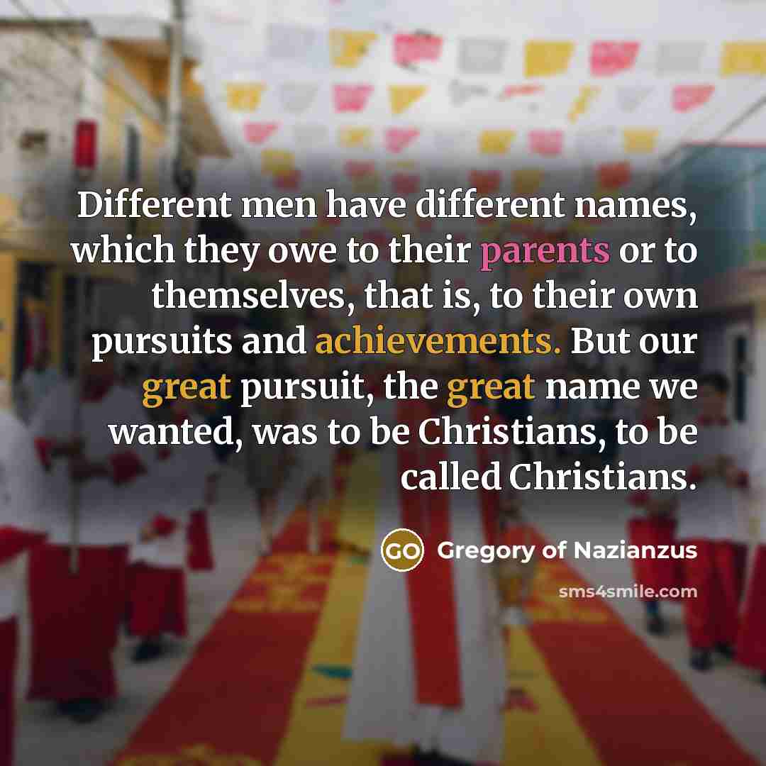 “Different men have different names, which they owe to their parents or to themselves, that is, to their own pursuits and achievements. But our great pursuit, the great name we wanted, was to be Christians, to be called Christians.” quote by Gregory of Nazianzus
