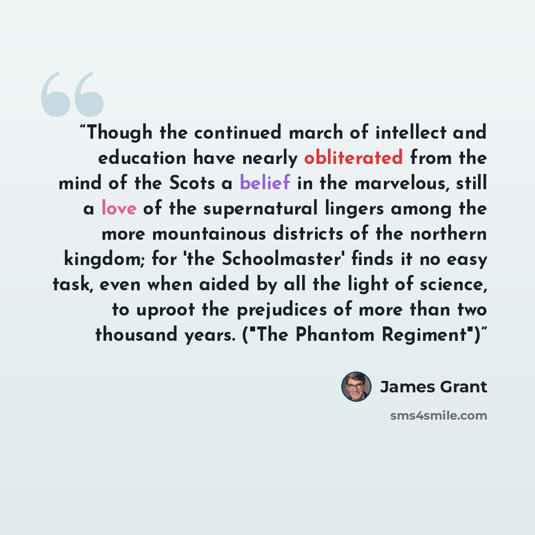 “Though the continued march of intellect and education have nearly obliterated from the mind of the Scots a belief in the marvelous, still a love of the supernatural lingers among the more mountainous districts of the northern kingdom; for 'the Schoolmaster' finds it no easy task, even when aided…” quote by James Grant