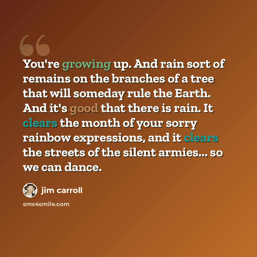 “You're growing up. And rain sort of remains on the branches of a tree that will someday rule the Earth. And it's good that there is rain. It clears the month of your sorry rainbow expressions, and it clears the streets of the silent armies... so we can dance.” quote by Jim Carroll