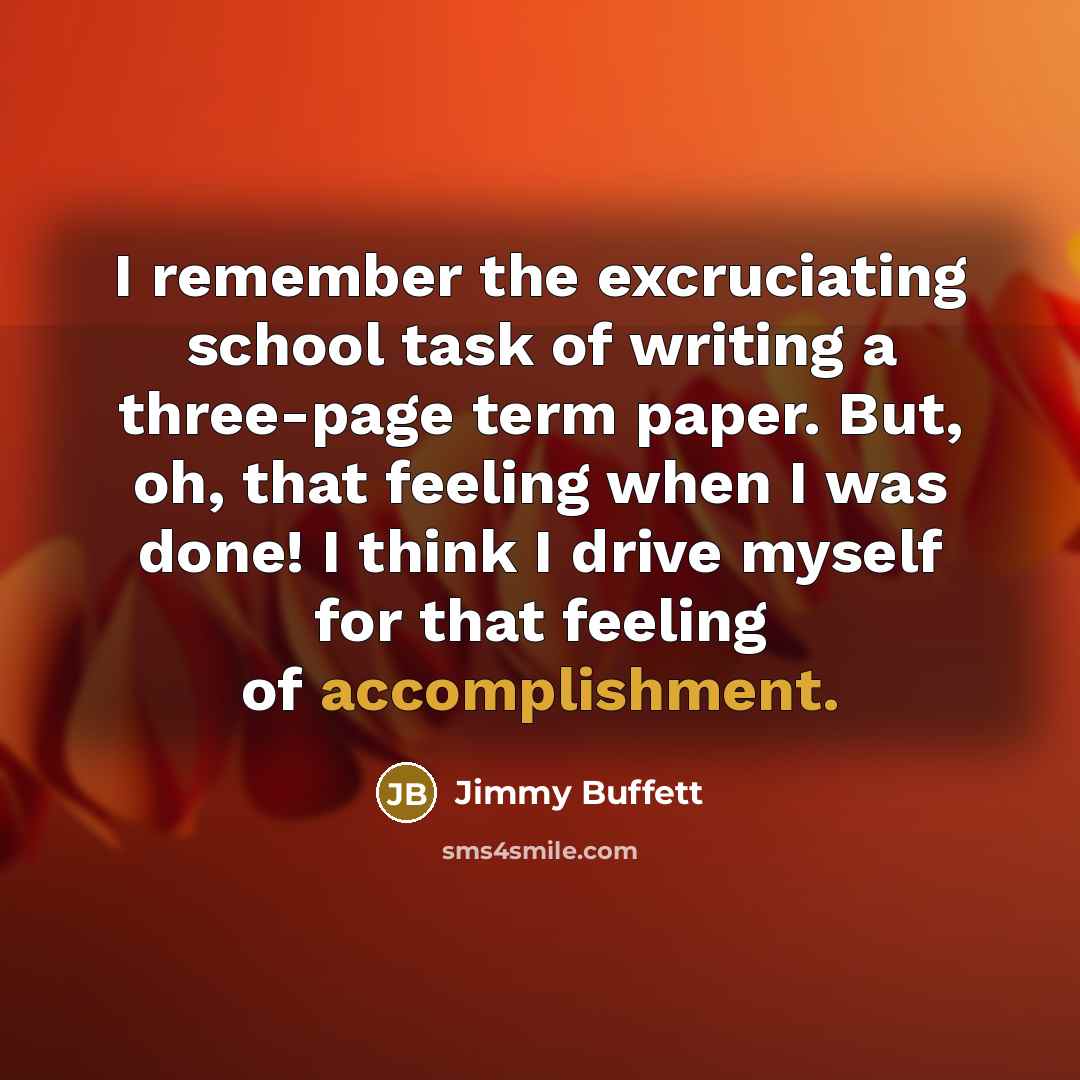 “I remember the excruciating school task of writing a three-page term paper. But, oh, that feeling when I was done! I think I drive myself for that feeling of accomplishment.” quote by Jimmy Buffett