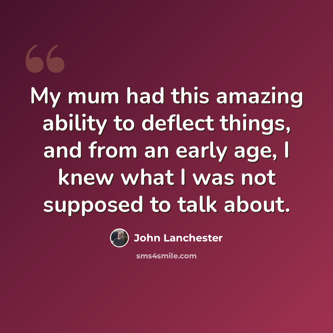 “My mum had this amazing ability to deflect things, and from an early age, I knew what I was not supposed to talk about.” quote by John Lanchester