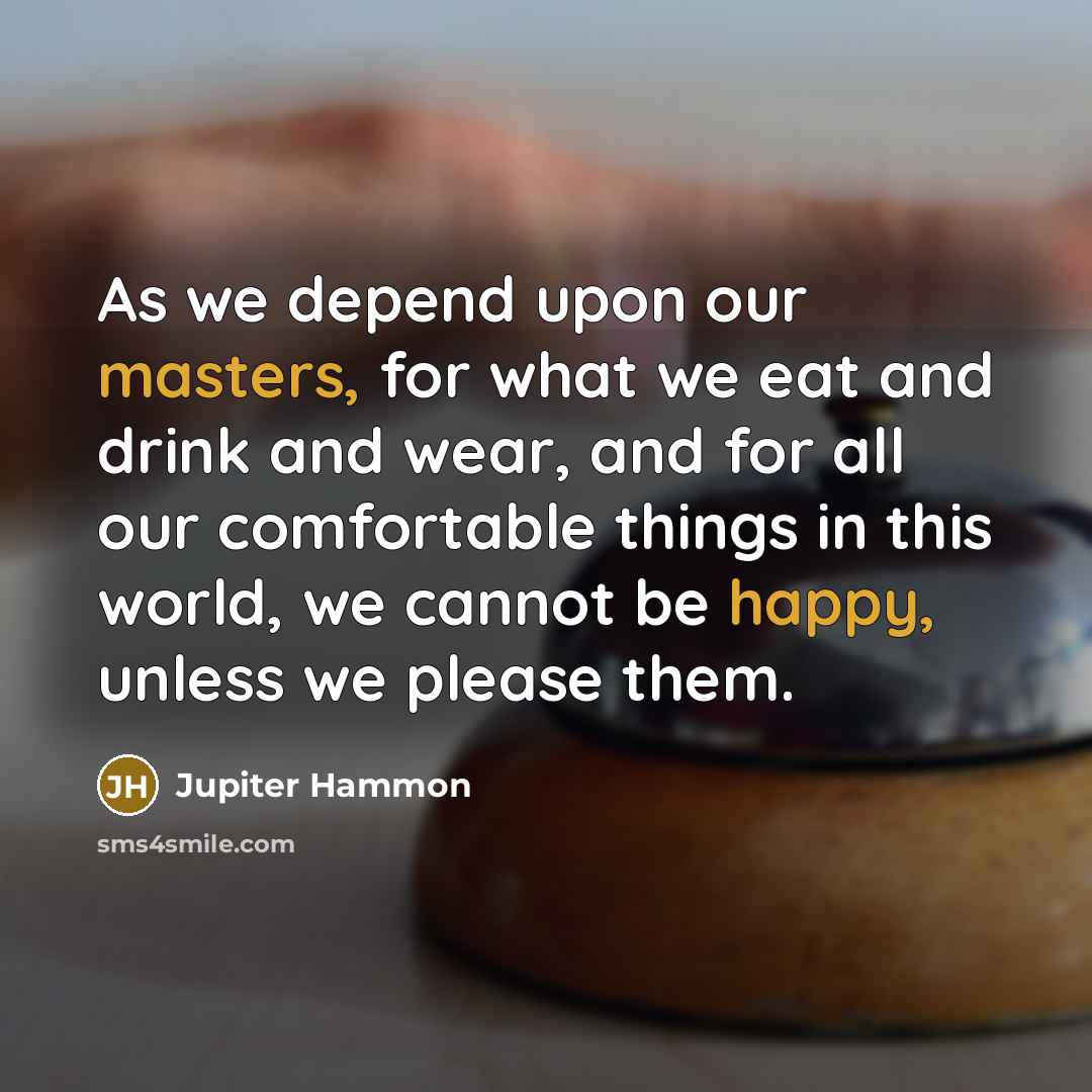 “As we depend upon our masters, for what we eat and drink and wear, and for all our comfortable things in this world, we cannot be happy, unless we please them.” quote by Jupiter Hammon