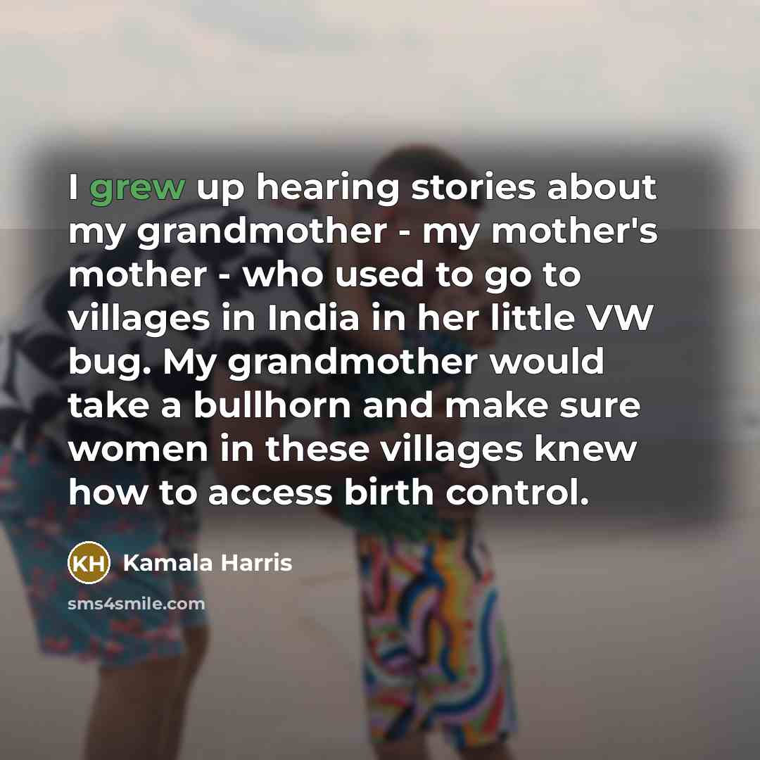 “I grew up hearing stories about my grandmother - my mother's mother - who used to go to villages in India in her little VW bug. My grandmother would take a bullhorn and make sure women in these villages knew how to access birth control.” quote by Kamala Harris