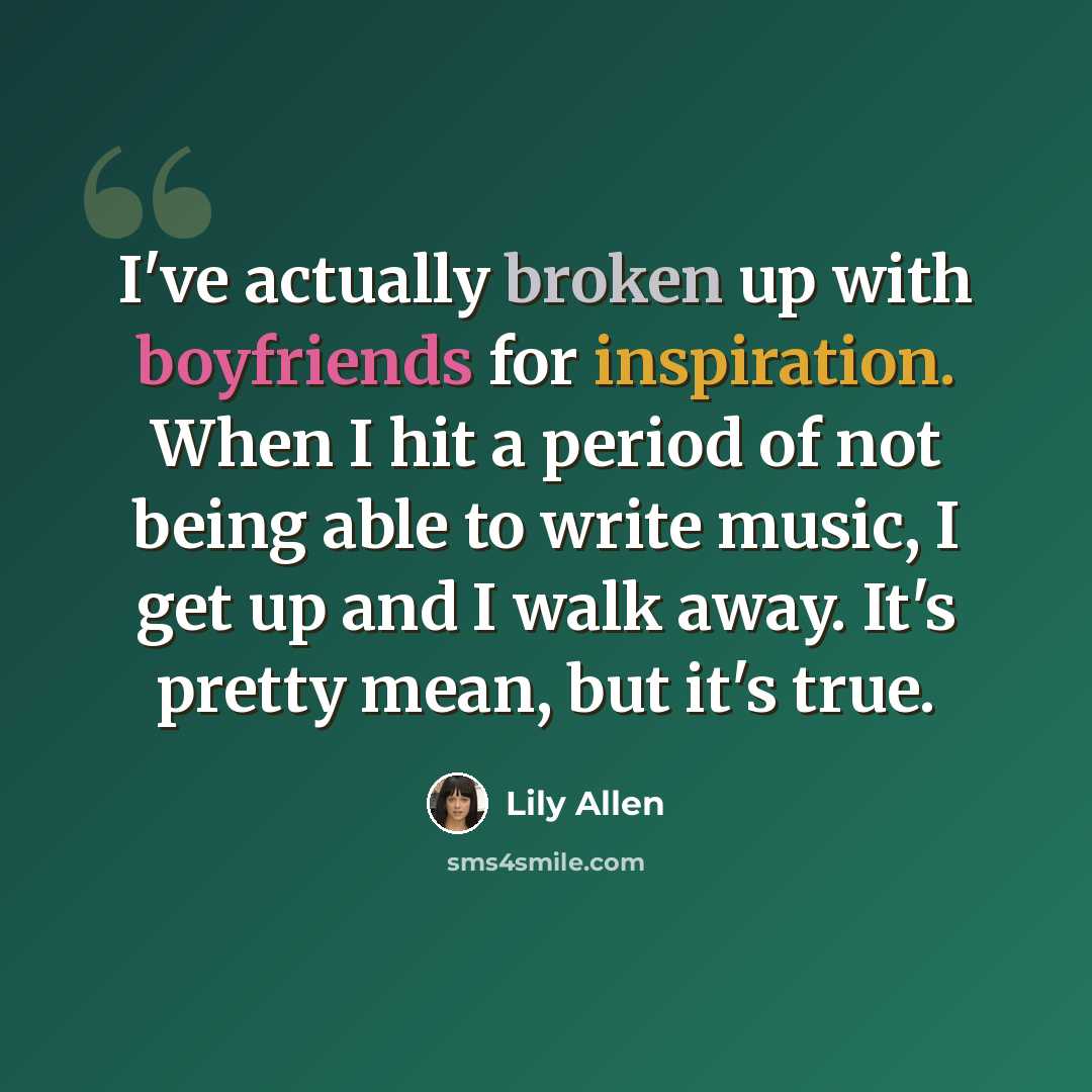 “I've actually broken up with boyfriends for inspiration. When I hit a period of not being able to write music, I get up and I walk away. It's pretty mean, but it's true.” quote by Lily Allen