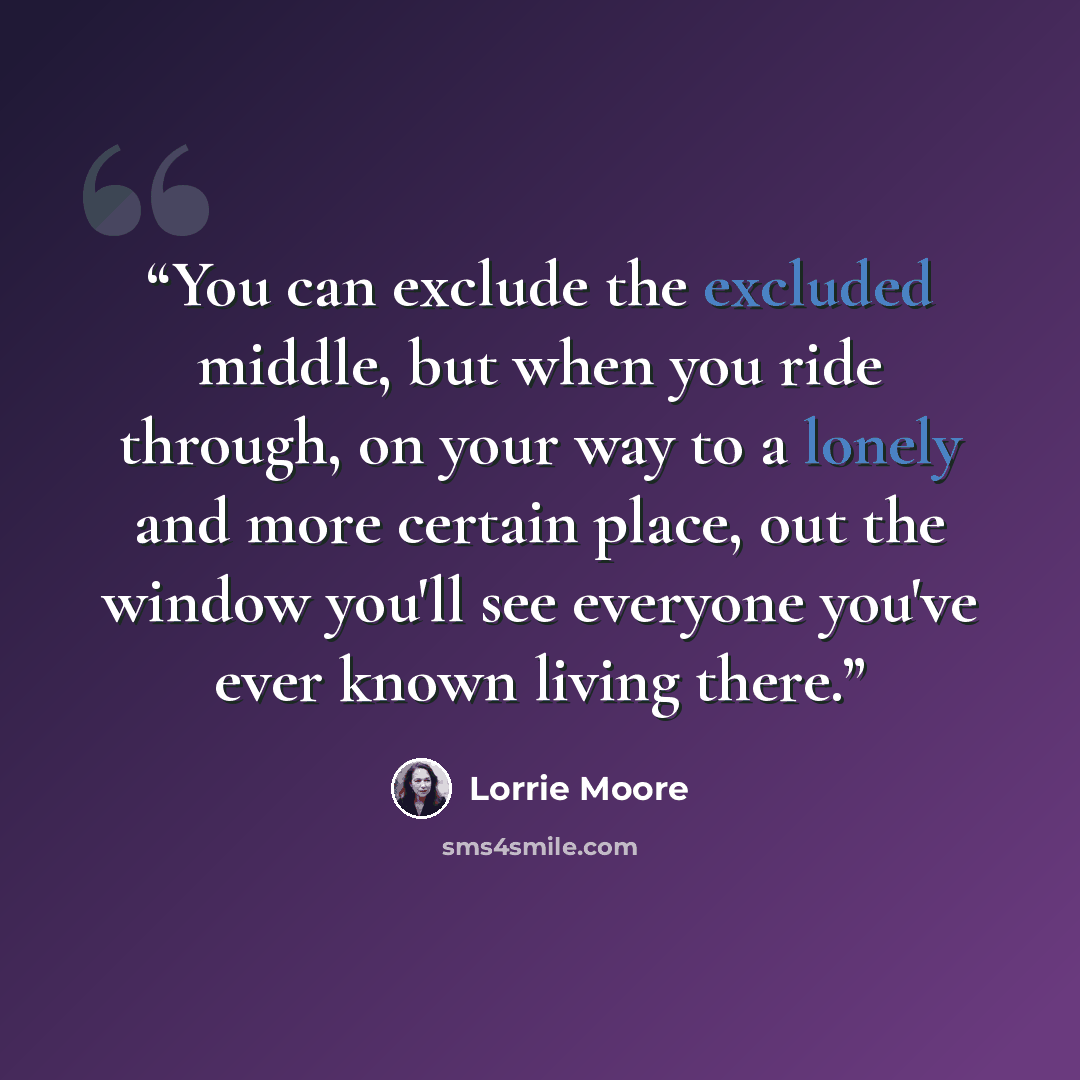 “You can exclude the excluded middle, but when you ride through, on your way to a lonely and more certain place, out the window you'll see everyone you've ever known living there.” quote by Lorrie Moore