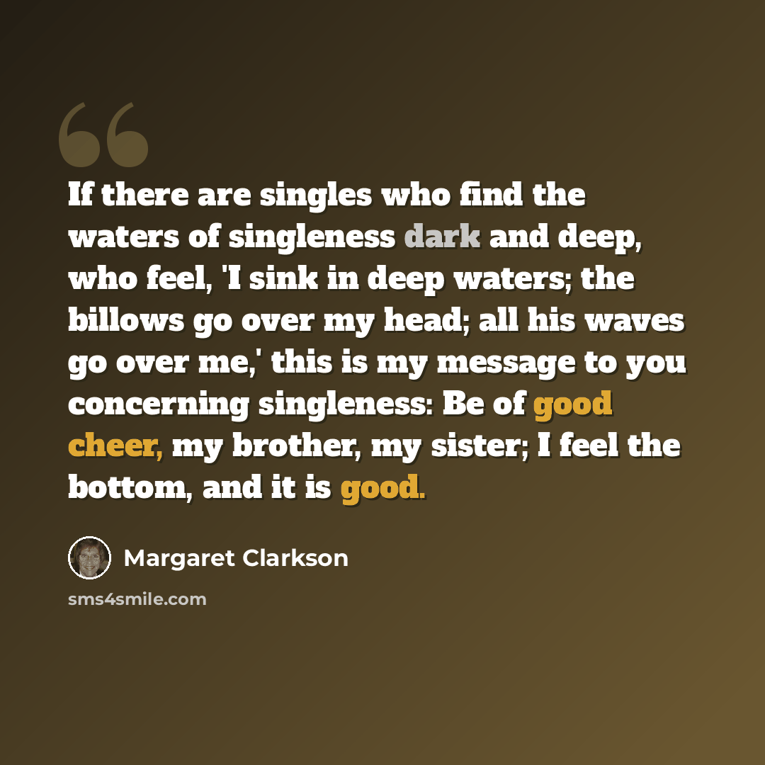 “If there are singles who find the waters of singleness dark and deep, who feel, 'I sink in deep waters; the billows go over my head; all his waves go over me,' this is my message to you concerning singleness: Be of good cheer, my brother, my sister; I feel the bottom, and it is good.” quote by Margaret Clarkson