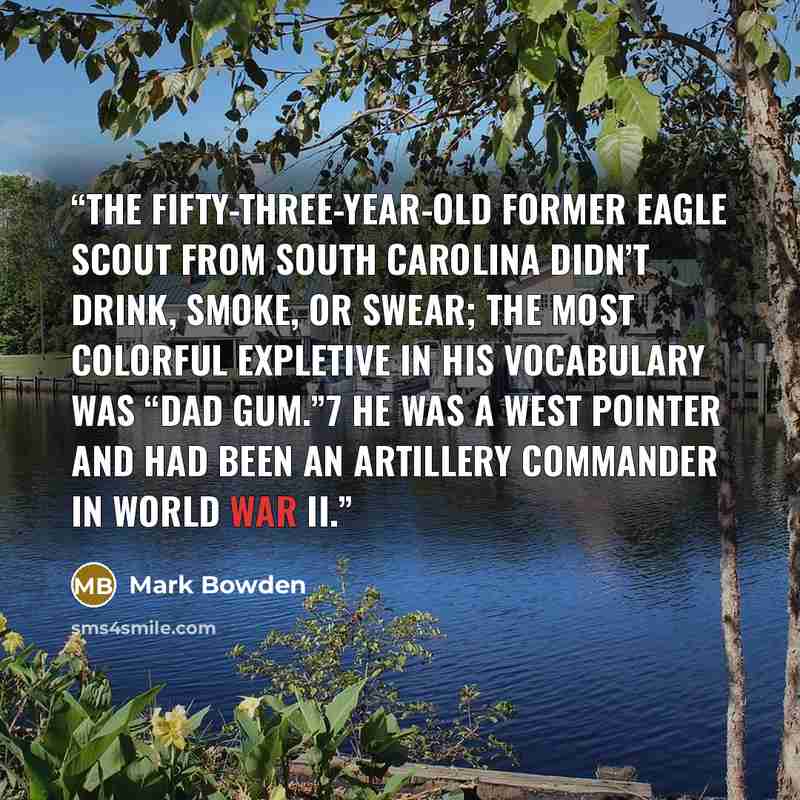 “The fifty-three-year-old former Eagle Scout from South Carolina didn’t drink, smoke, or swear; the most colorful expletive in his vocabulary was “dad gum.”7 He was a West Pointer and had been an artillery commander in World War II.” quote by Mark Bowden