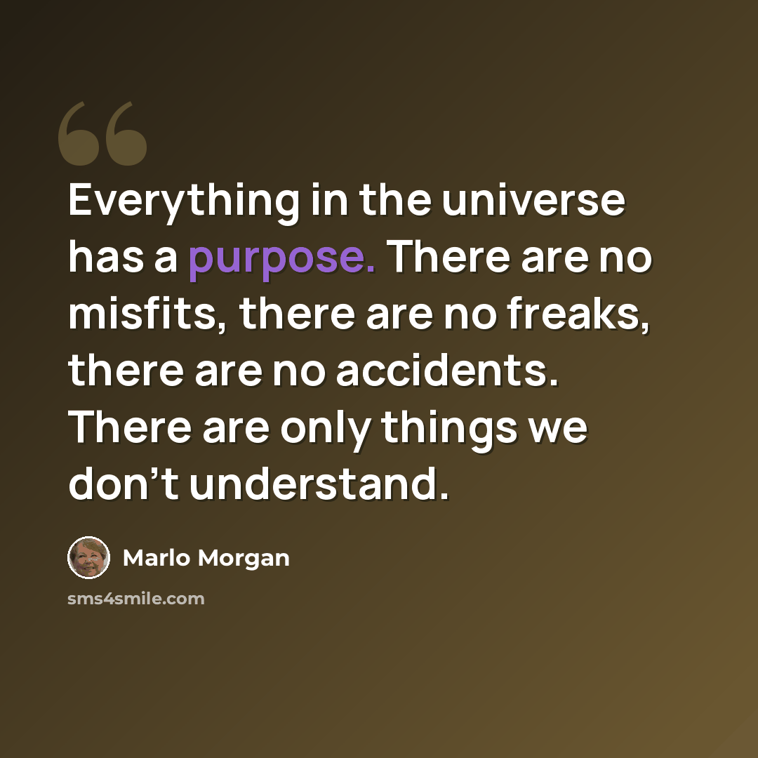 “Everything in the universe has a purpose. There are no misfits, there are no freaks, there are no accidents. There are only things we don't understand.” quote by Marlo Morgan