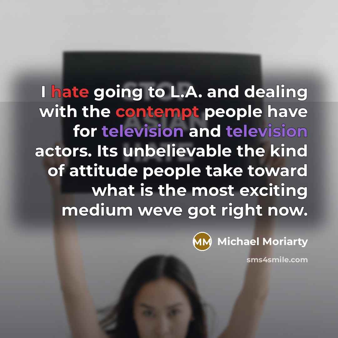 “I hate going to L.A. and dealing with the contempt people have for television and television actors. Its unbelievable the kind of attitude people take toward what is the most exciting medium weve got right now.” quote by Michael Moriarty