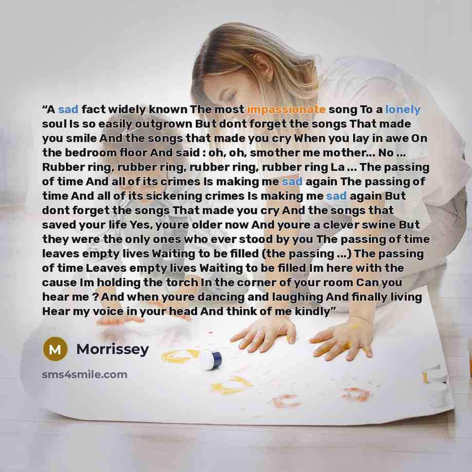 “A sad fact widely known The most impassionate song To a lonely soul Is so easily outgrown But dont forget the songs That made you smile And the songs that made you cry When you lay in awe On the bedroom floor And said : oh, oh, smother me mother... No ... Rubber ring, rubber ring, rubber ring…” quote by Morrissey
