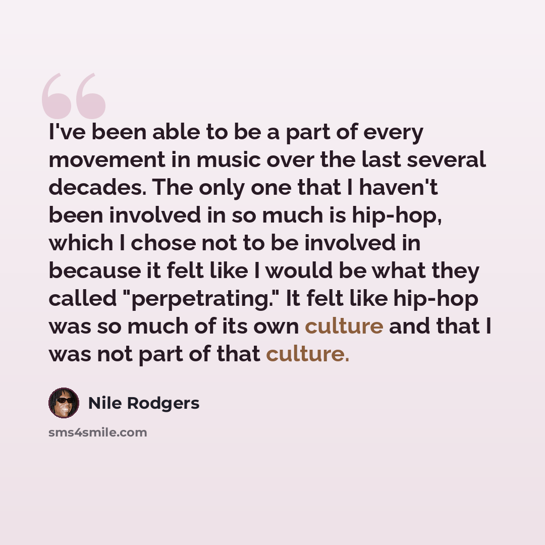 “I've been able to be a part of every movement in music over the last several decades. The only one that I haven't been involved in so much is hip-hop, which I chose not to be involved in because it felt like I would be what they called "perpetrating." It felt like hip-hop was so much of its own…” quote by Nile Rodgers