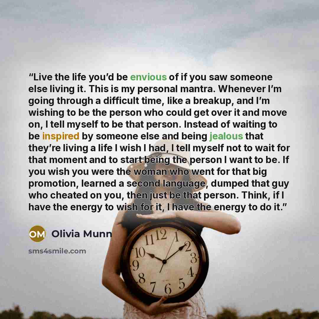 “Live the life you’d be envious of if you saw someone else living it. This is my personal mantra. Whenever I’m going through a difficult time, like a breakup, and I’m wishing to be the person who could get over it and move on, I tell myself to be that person. Instead of waiting to be inspired by…” quote by Olivia Munn