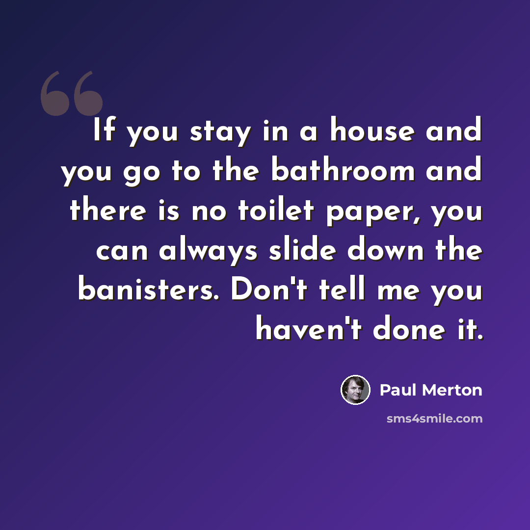 “If you stay in a house and you go to the bathroom and there is no toilet paper, you can always slide down the banisters. Don't tell me you haven't done it.” quote by Paul Merton