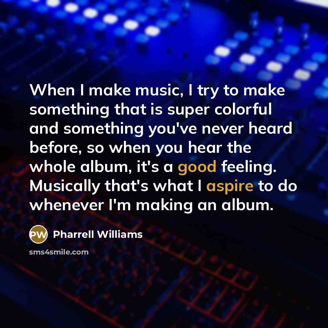 “When I make music, I try to make something that is super colorful and something you've never heard before, so when you hear the whole album, it's a good feeling. Musically that's what I aspire to do whenever I'm making an album.” quote by Pharrell Williams