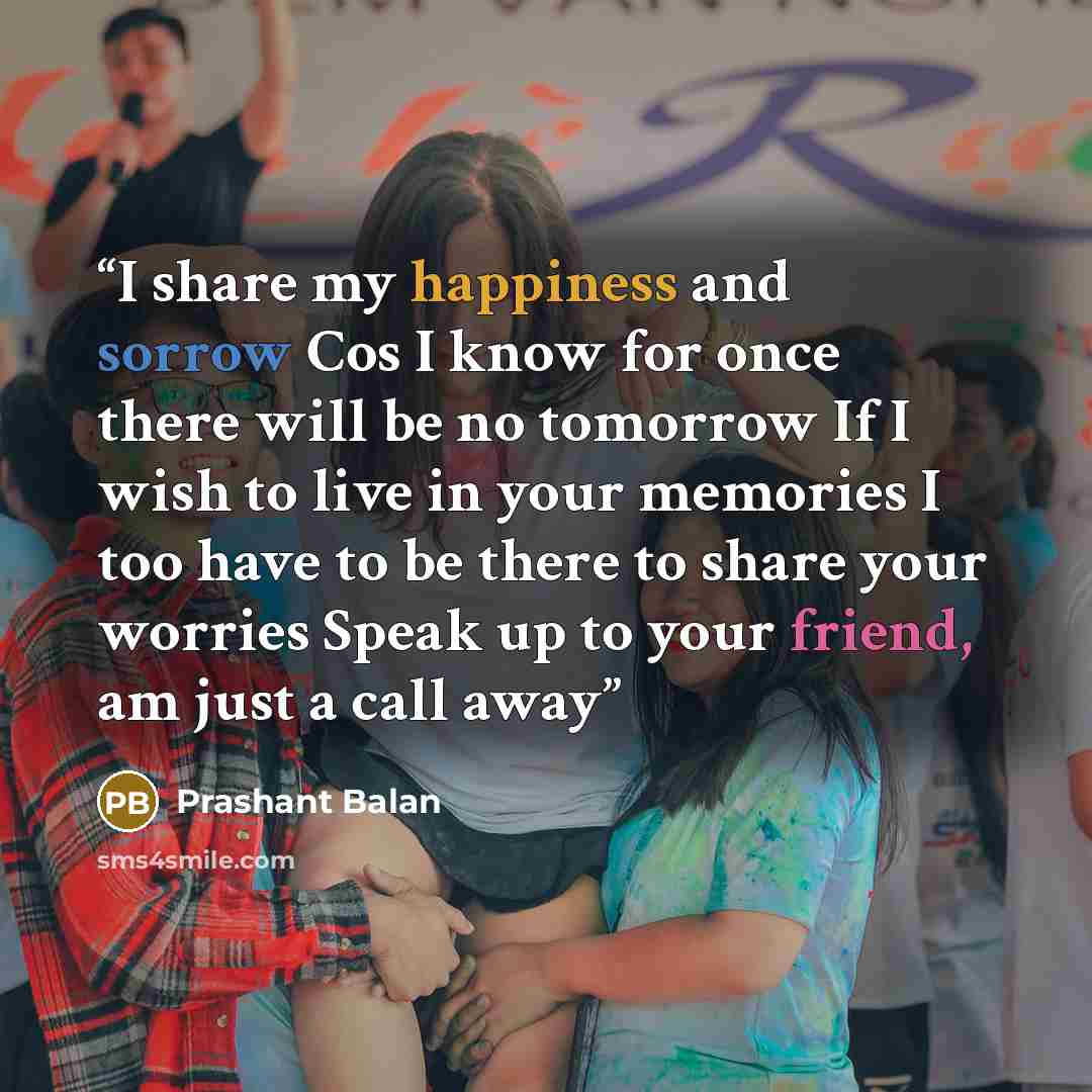 “I share my happiness and sorrow Cos I know for once there will be no tomorrow If I wish to live in your memories I too have to be there to share your worries Speak up to your friend, am just a call away” quote by Prashant Balan
