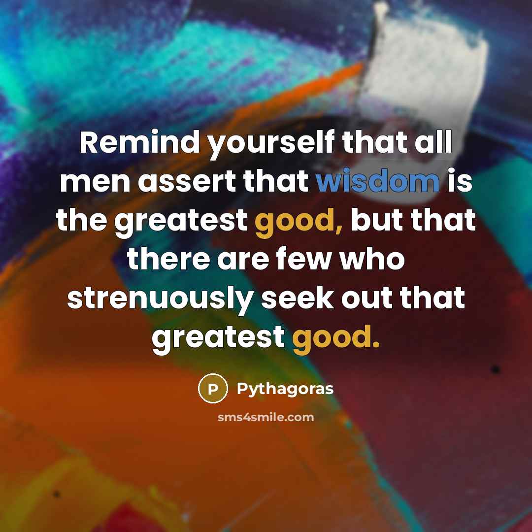 “Remind yourself that all men assert that wisdom is the greatest good, but that there are few who strenuously seek out that greatest good.” quote by Pythagoras