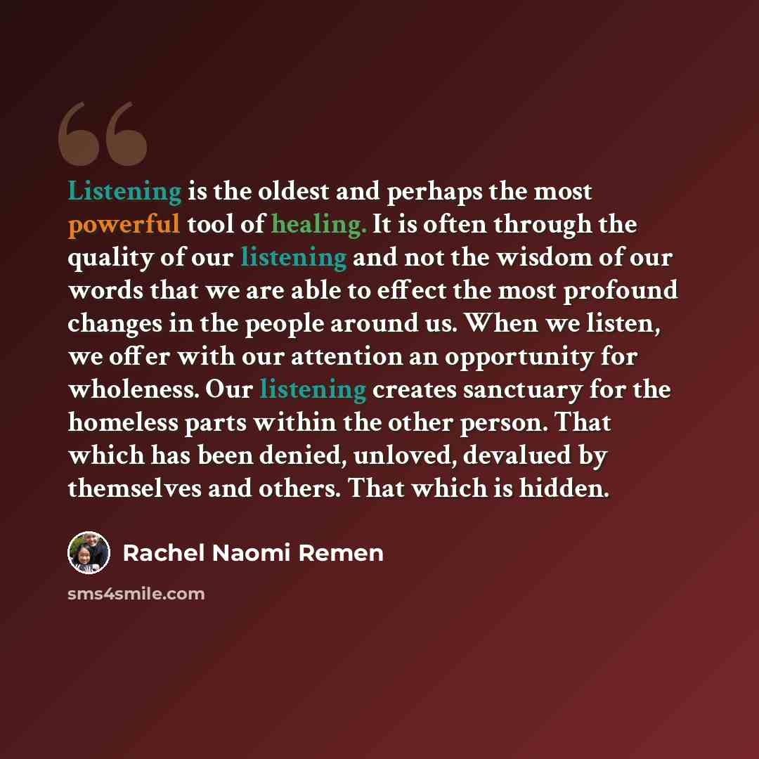 “Listening is the oldest and perhaps the most powerful tool of healing. It is often through the quality of our listening and not the wisdom of our words that we are able to effect the most profound changes in the people around us. When we listen, we offer with our attention an opportunity for…” quote by Rachel Naomi Remen