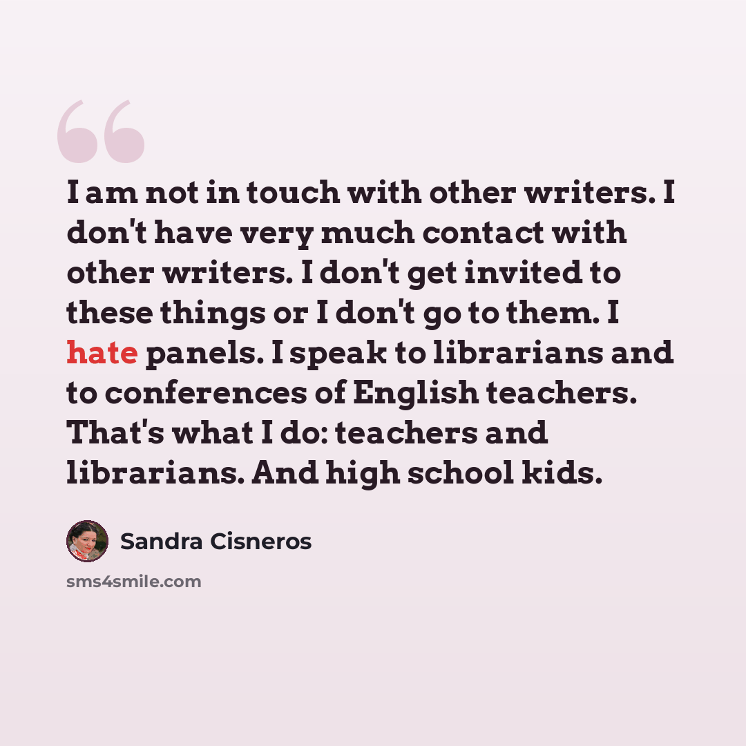 “I am not in touch with other writers. I don't have very much contact with other writers. I don't get invited to these things or I don't go to them. I hate panels. I speak to librarians and to conferences of English teachers. That's what I do: teachers and librarians. And high school kids.” quote by Sandra Cisneros