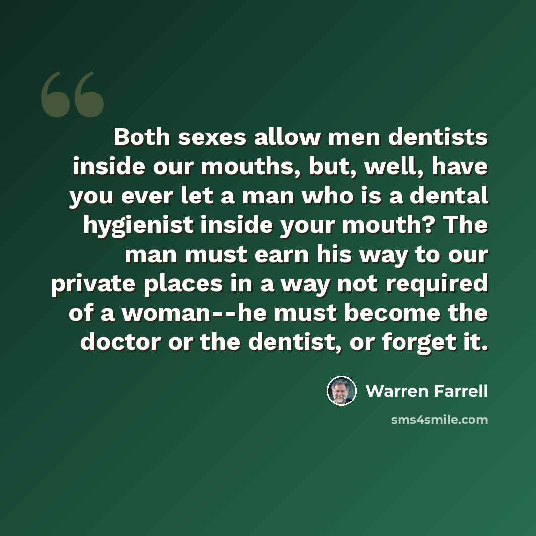 “Both sexes allow men dentists inside our mouths, but, well, have you ever let a man who is a dental hygienist inside your mouth? The man must earn his way to our private places in a way not required of a woman--he must become the doctor or the dentist, or forget it.” quote by Warren Farrell