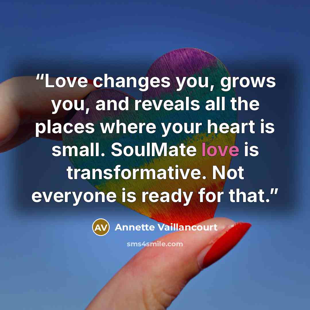 “Love changes you, grows you, and reveals all the places where your heart is small. SoulMate love is transformative. Not everyone is ready for that.” quote by Annette Vaillancourt
