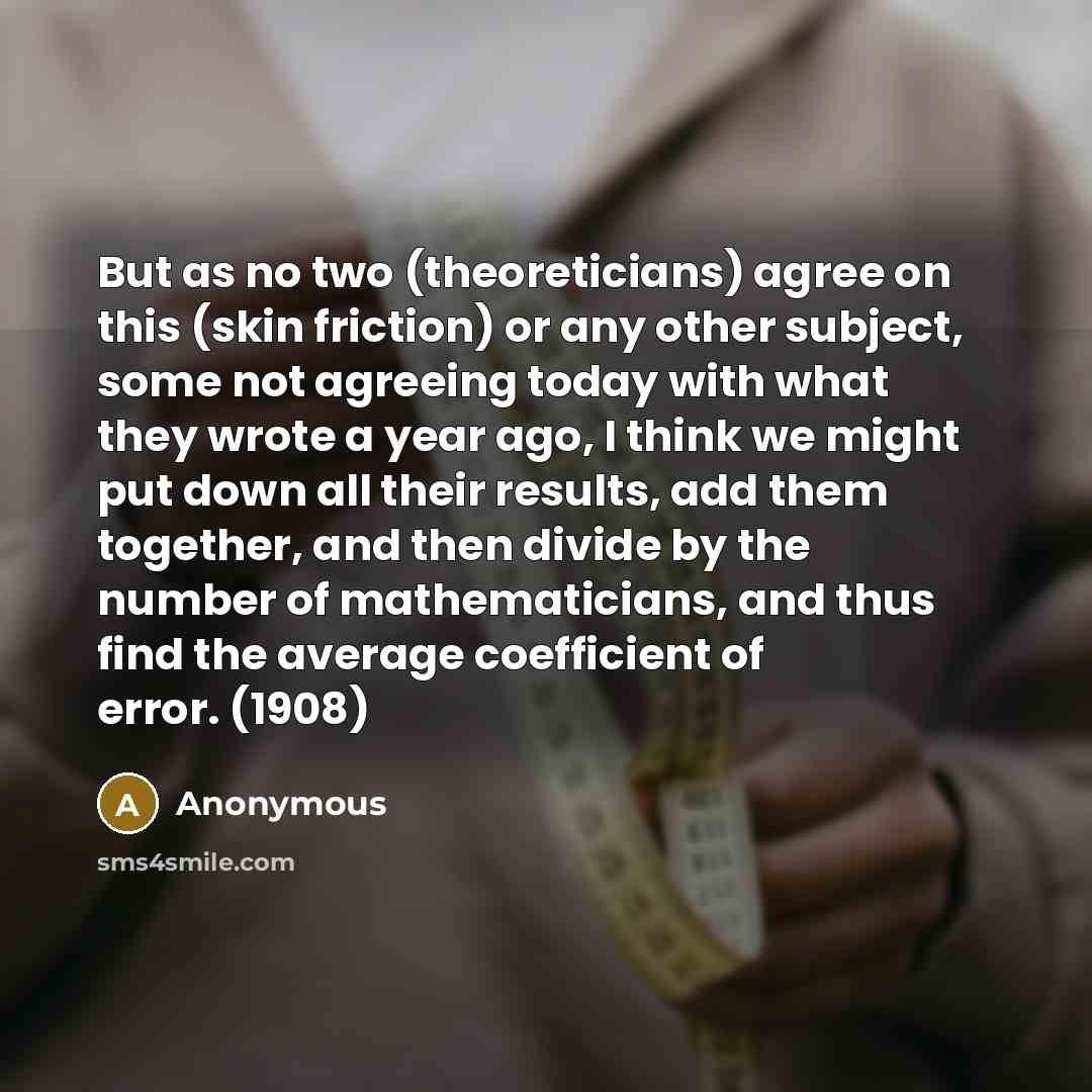 “But as no two (theoreticians) agree on this (skin friction) or any other subject, some not agreeing today with what they wrote a year ago, I think we might put down all their results, add them together, and then divide by the number of mathematicians, and thus find the average coefficient of…” quote by Anonymous