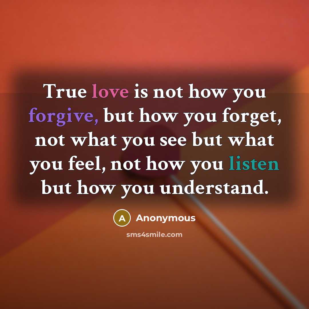 “True love is not how you forgive, but how you forget, not what you see but what you feel, not how you listen but how you understand.” quote by Anonymous