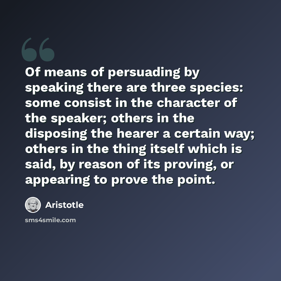 “Of means of persuading by speaking there are three species: some consist in the character of the speaker; others in the disposing the hearer a certain way; others in the thing itself which is said, by reason of its proving, or appearing to prove the point.” quote by Aristotle