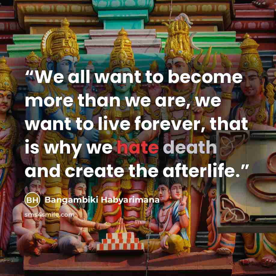 “We all want to become more than we are, we want to live forever, that is why we hate death and create the afterlife.” quote by Bangambiki Habyarimana