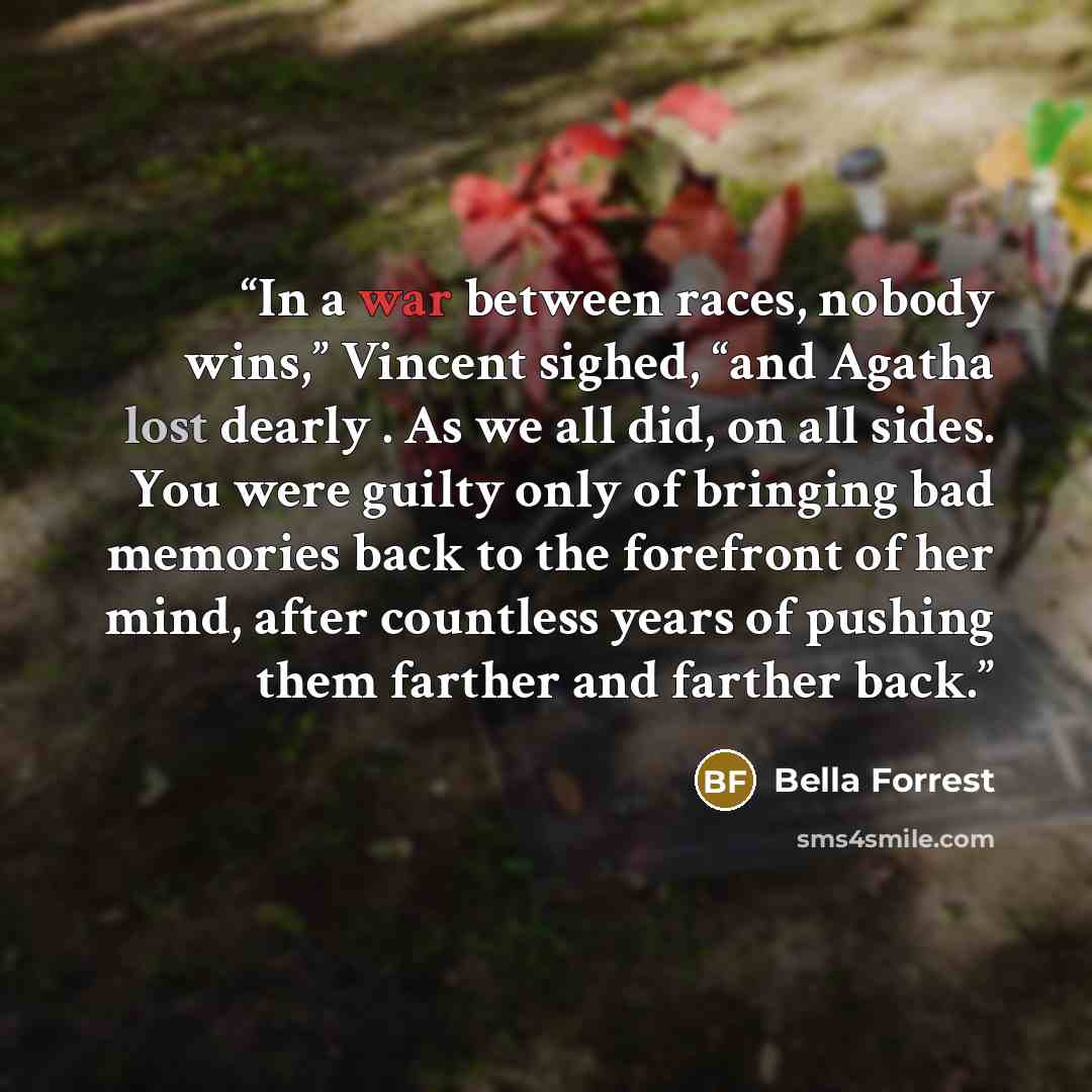 “In a war between races, nobody wins,” Vincent sighed, “and Agatha lost dearly . As we all did, on all sides. You were guilty only of bringing bad memories back to the forefront of her mind, after countless years of pushing them farther and farther back.” quote by Bella Forrest