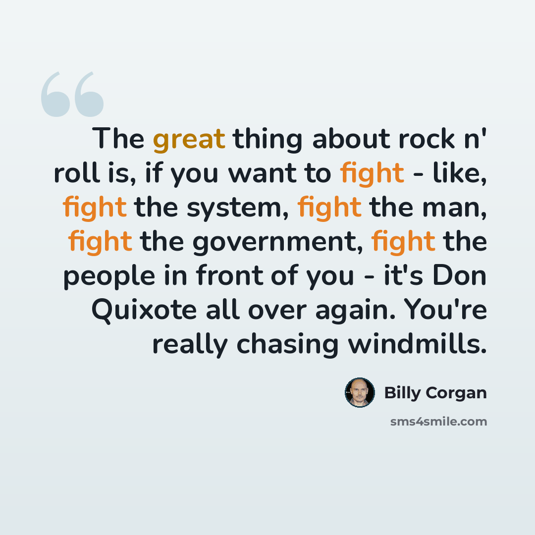 “The great thing about rock n' roll is, if you want to fight - like, fight the system, fight the man, fight the government, fight the people in front of you - it's Don Quixote all over again. You're really chasing windmills.” quote by Billy Corgan