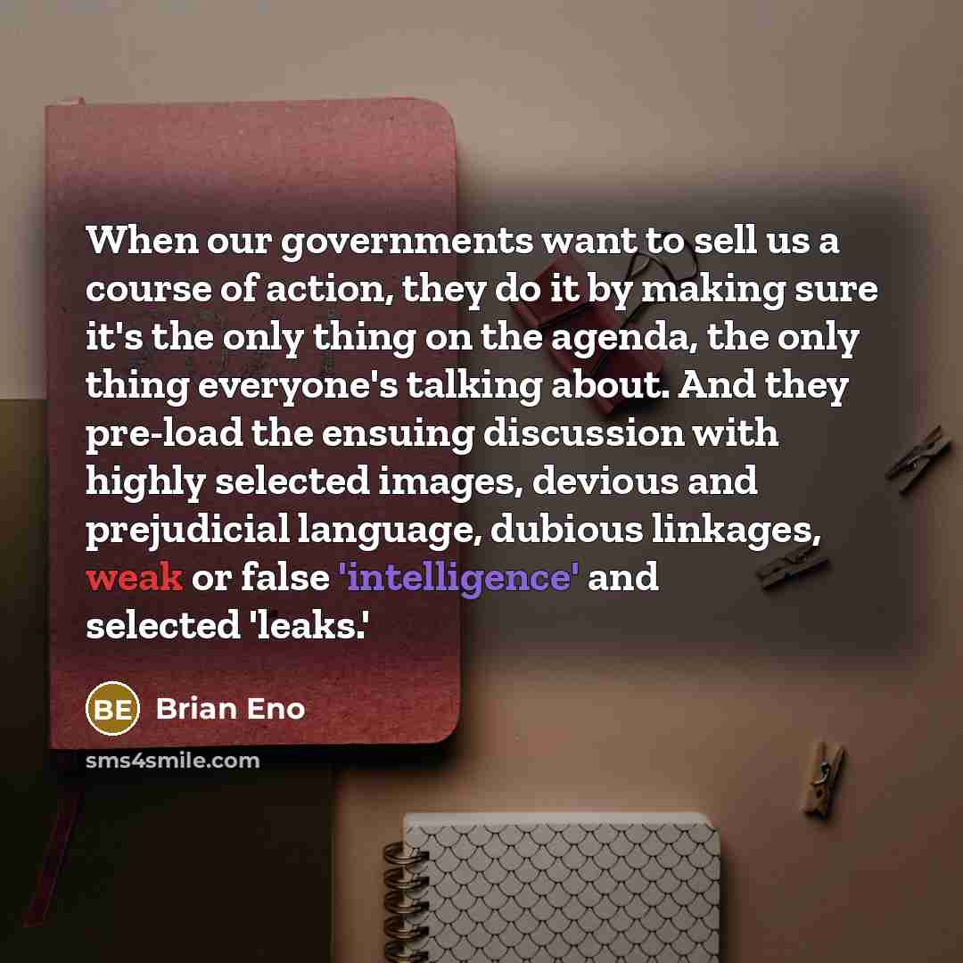 “When our governments want to sell us a course of action, they do it by making sure it's the only thing on the agenda, the only thing everyone's talking about. And they pre-load the ensuing discussion with highly selected images, devious and prejudicial language, dubious linkages, weak or false…” quote by Brian Eno