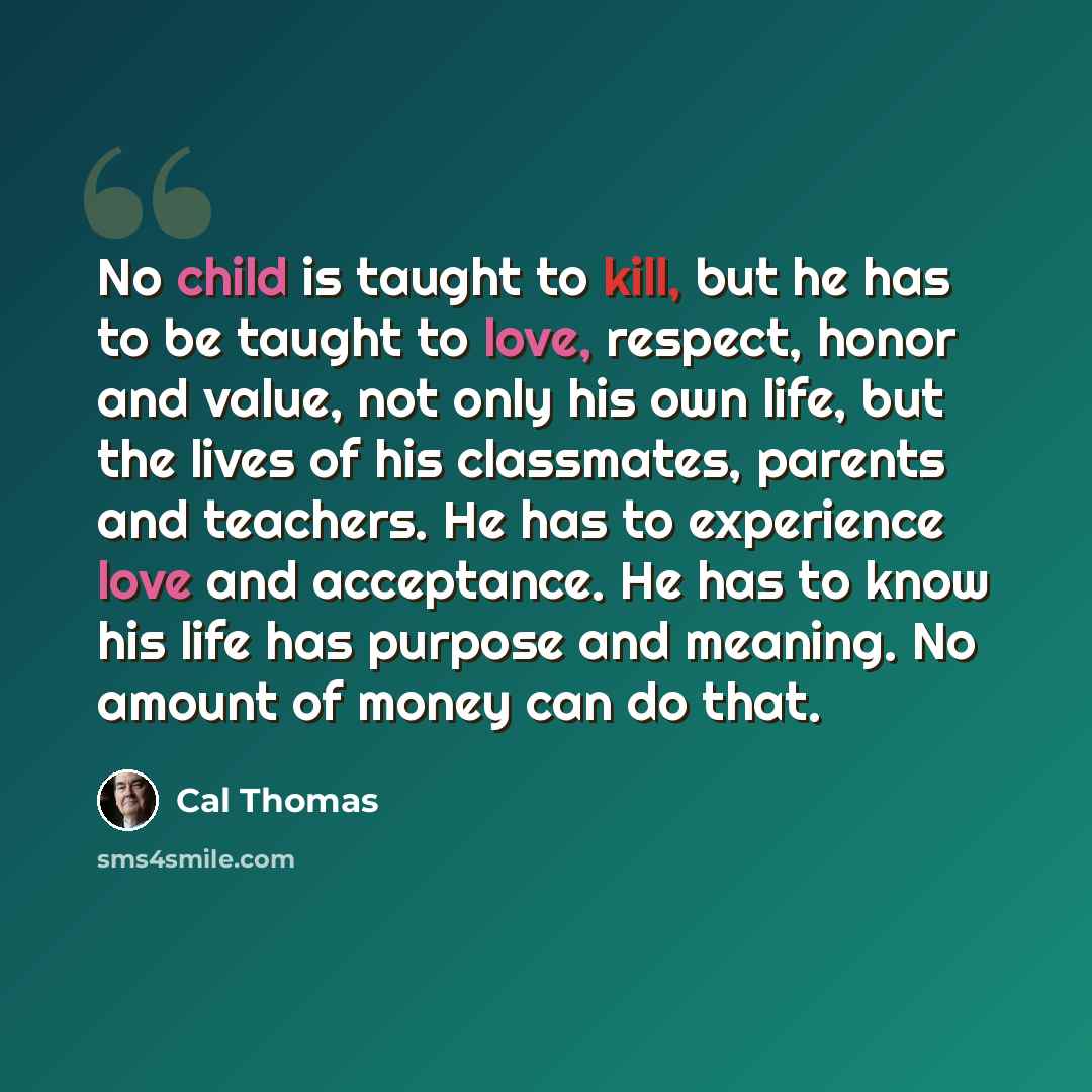 “No child is taught to kill, but he has to be taught to love, respect, honor and value, not only his own life, but the lives of his classmates, parents and teachers. He has to experience love and acceptance. He has to know his life has purpose and meaning. No amount of money can do that.” quote by Cal Thomas