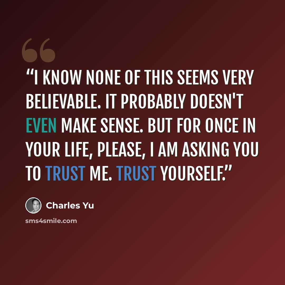 “I know none of this seems very believable. It probably doesn't even make sense. But for once in your life, please, I am asking you to trust me. Trust yourself.” quote by Charles Yu