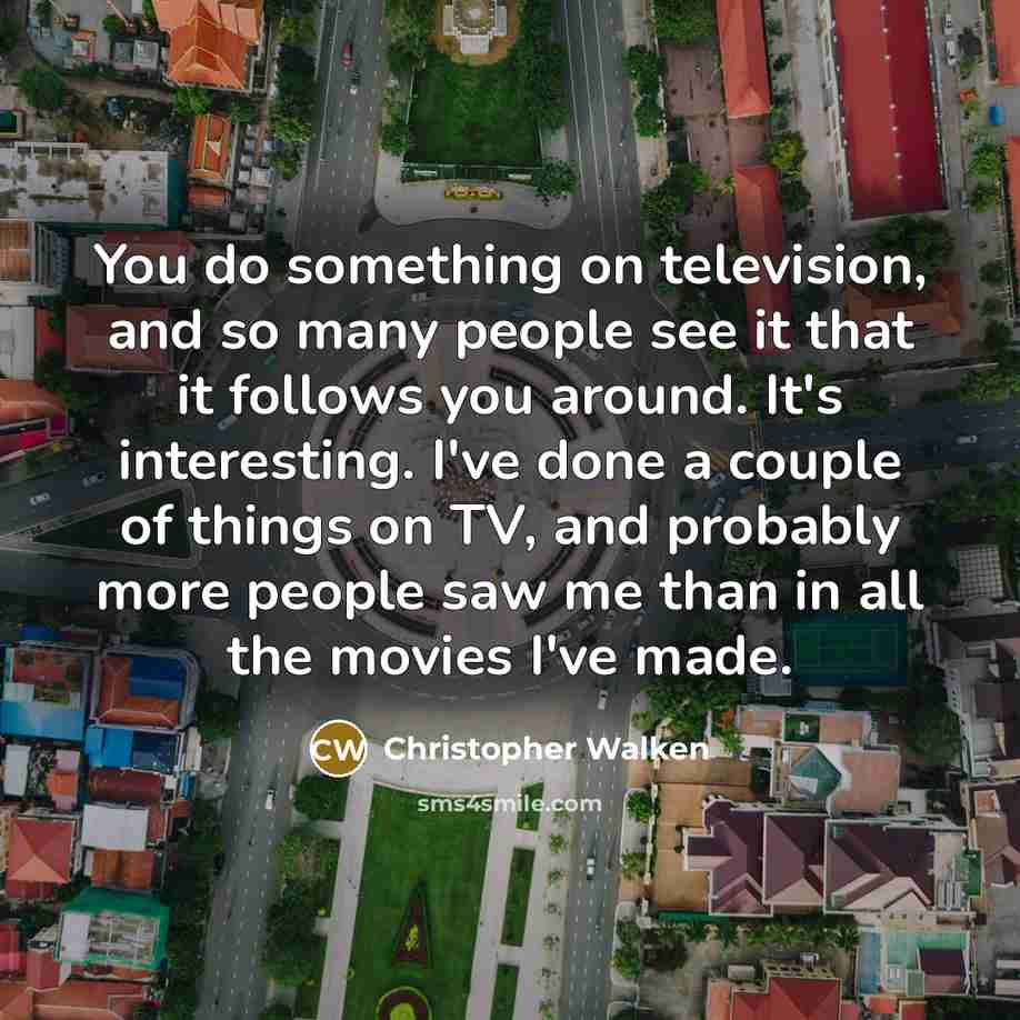 “You do something on television, and so many people see it that it follows you around. It's interesting. I've done a couple of things on TV, and probably more people saw me than in all the movies I've made.” quote by Christopher Walken