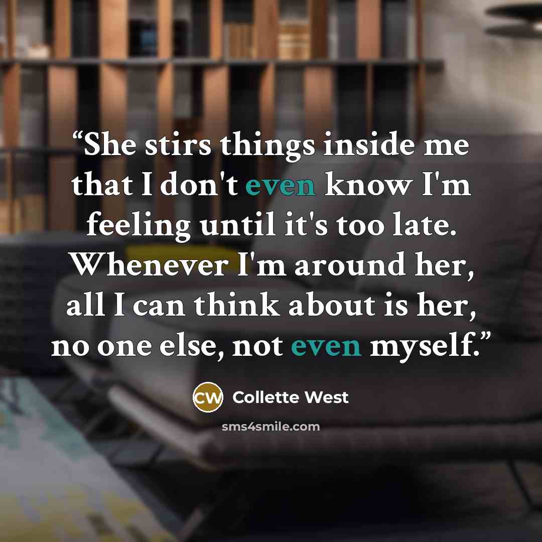 “She stirs things inside me that I don't even know I'm feeling until it's too late. Whenever I'm around her, all I can think about is her, no one else, not even myself.” quote by Collette West