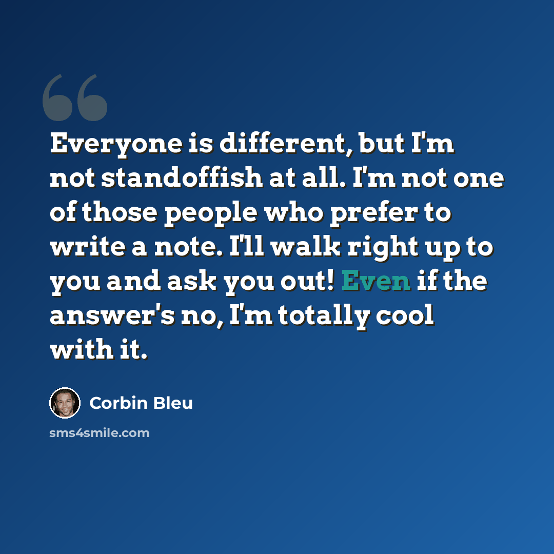 “Everyone is different, but I'm not standoffish at all. I'm not one of those people who prefer to write a note. I'll walk right up to you and ask you out! Even if the answer's no, I'm totally cool with it.” quote by Corbin Bleu
