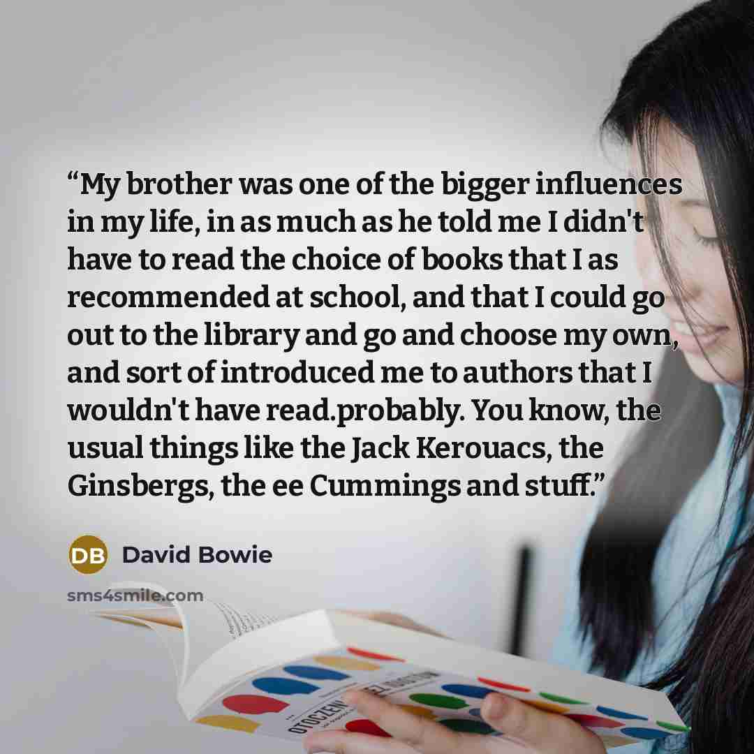 “My brother was one of the bigger influences in my life, in as much as he told me I didn't have to read the choice of books that I as recommended at school, and that I could go out to the library and go and choose my own, and sort of introduced me to authors that I wouldn't have read.probably. You…” quote by David Bowie