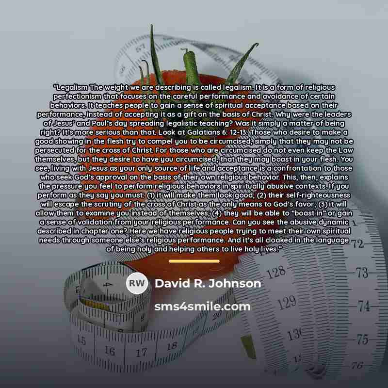 “Legalism The weight we are describing is called legalism. It is a form of religious perfectionism that focuses on the careful performance and avoidance of certain behaviors. It teaches people to gain a sense of spiritual acceptance based on their performance, instead of accepting it as a gift on…” quote by David R. Johnson