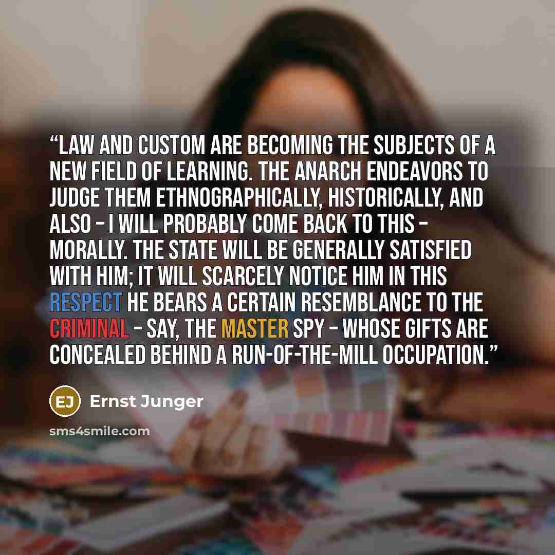 “Law and custom are becoming the subjects of a new field of learning. The anarch endeavors to judge them ethnographically, historically, and also – I will probably come back to this – morally. The State will be generally satisfied with him; it will scarcely notice him In this respect he bears a…” quote by Ernst Jünger