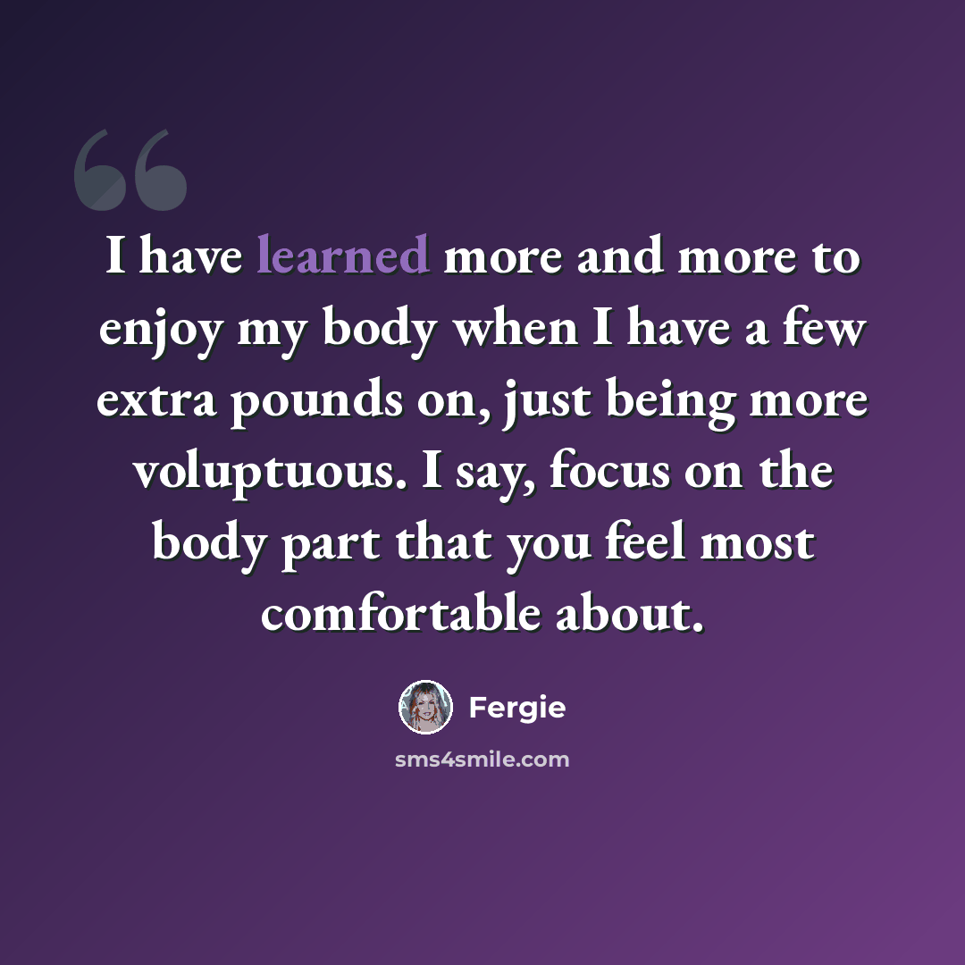 “I have learned more and more to enjoy my body when I have a few extra pounds on, just being more voluptuous. I say, focus on the body part that you feel most comfortable about.” quote by Fergie