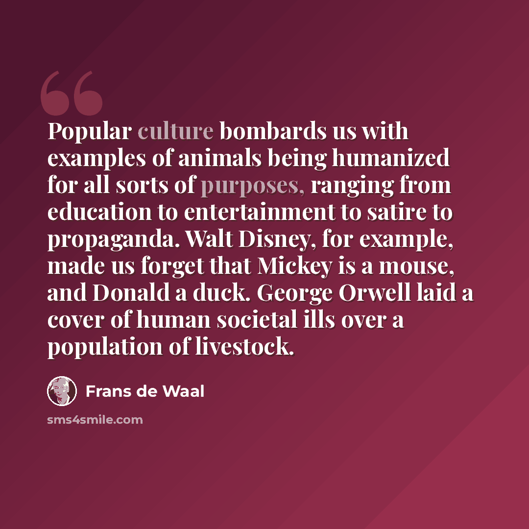 “Popular culture bombards us with examples of animals being humanized for all sorts of purposes, ranging from education to entertainment to satire to propaganda. Walt Disney, for example, made us forget that Mickey is a mouse, and Donald a duck. George Orwell laid a cover of human societal ills…” quote by Frans de Waal