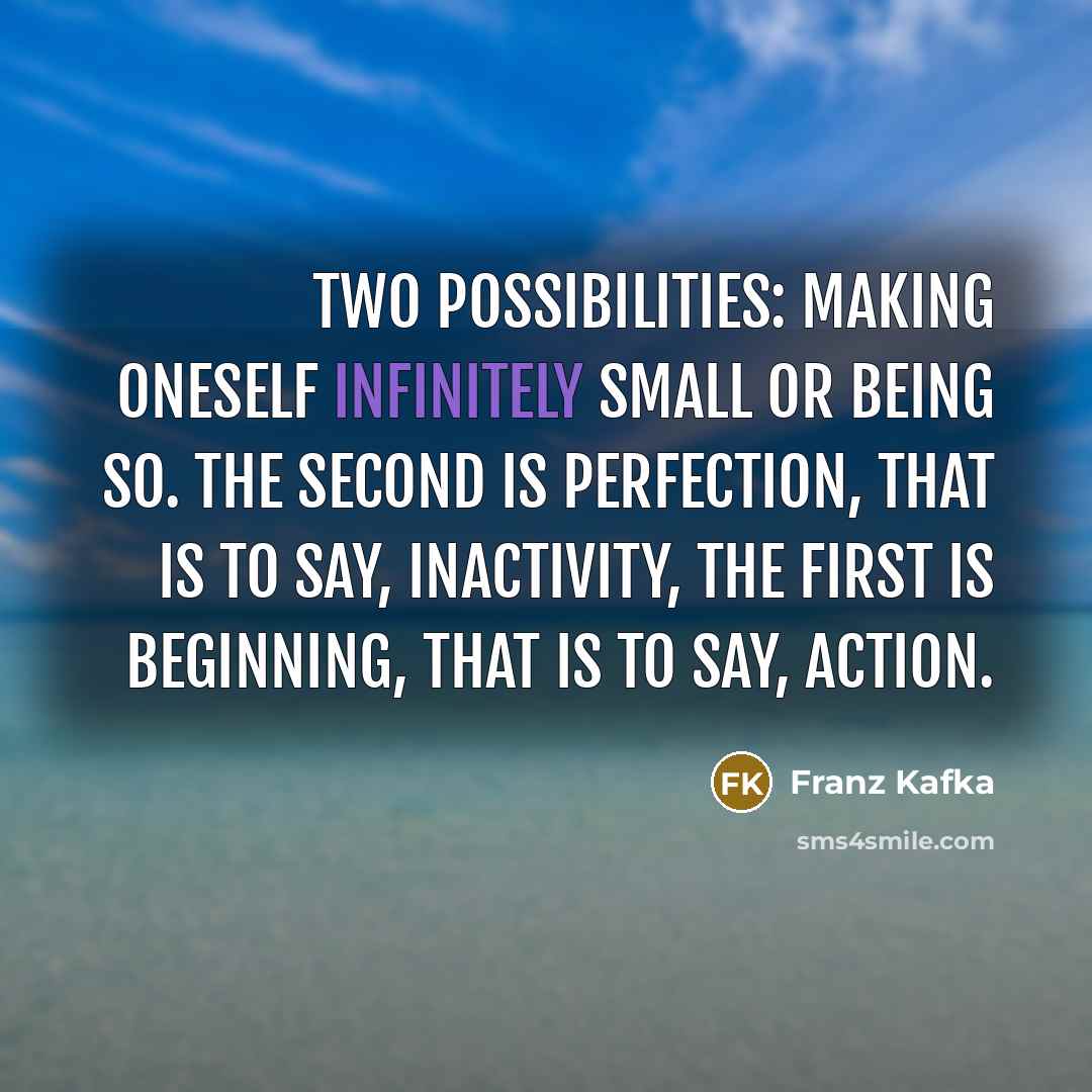 “Two possibilities: making oneself infinitely small or being so. The second is perfection, that is to say, inactivity, the first is beginning, that is to say, action.” quote by Franz Kafka