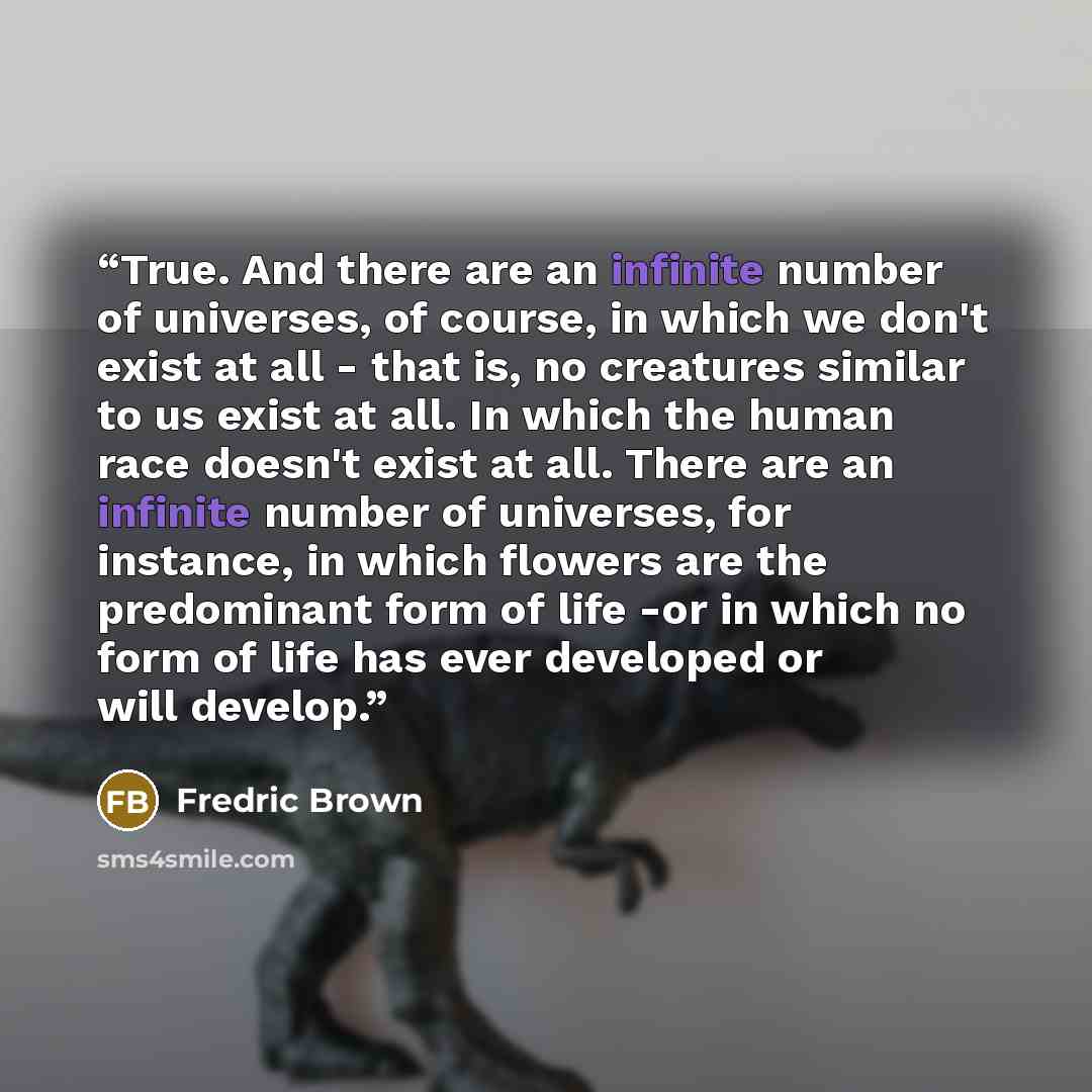 “True. And there are an infinite number of universes, of course, in which we don't exist at all - that is, no creatures similar to us exist at all. In which the human race doesn't exist at all. There are an infinite number of universes, for instance, in which flowers are the predominant form of…” quote by Fredric Brown