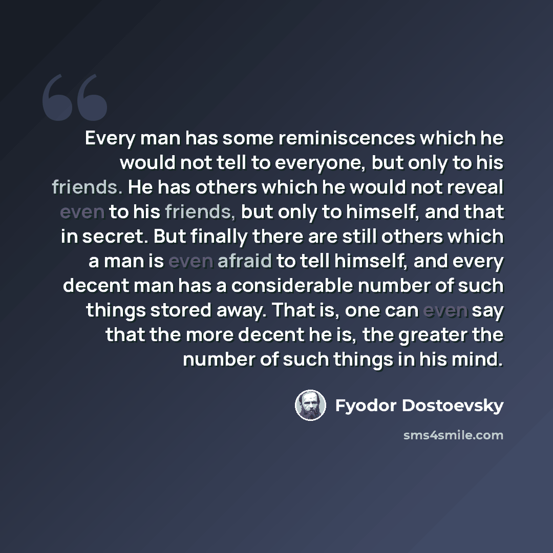 “Every man has some reminiscences which he would not tell to everyone, but only to his friends. He has others which he would not reveal even to his friends, but only to himself, and that in secret. But finally there are still others which a man is even afraid to tell himself, and every decent man…” quote by Fyodor Dostoevsky