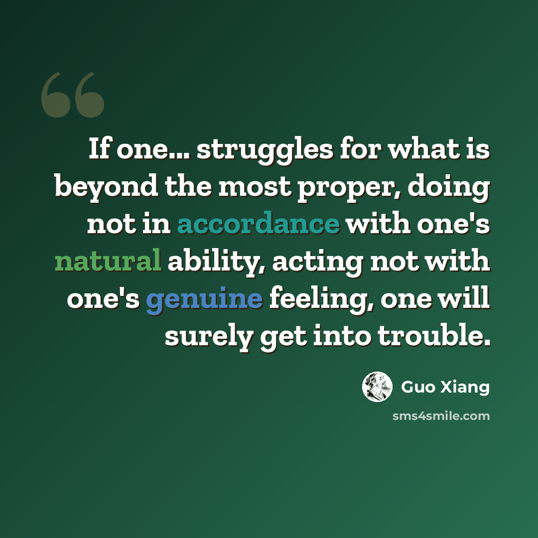 “If one... struggles for what is beyond the most proper, doing not in accordance with one's natural ability, acting not with one's genuine feeling, one will surely get into trouble.” quote by Guo Xiang