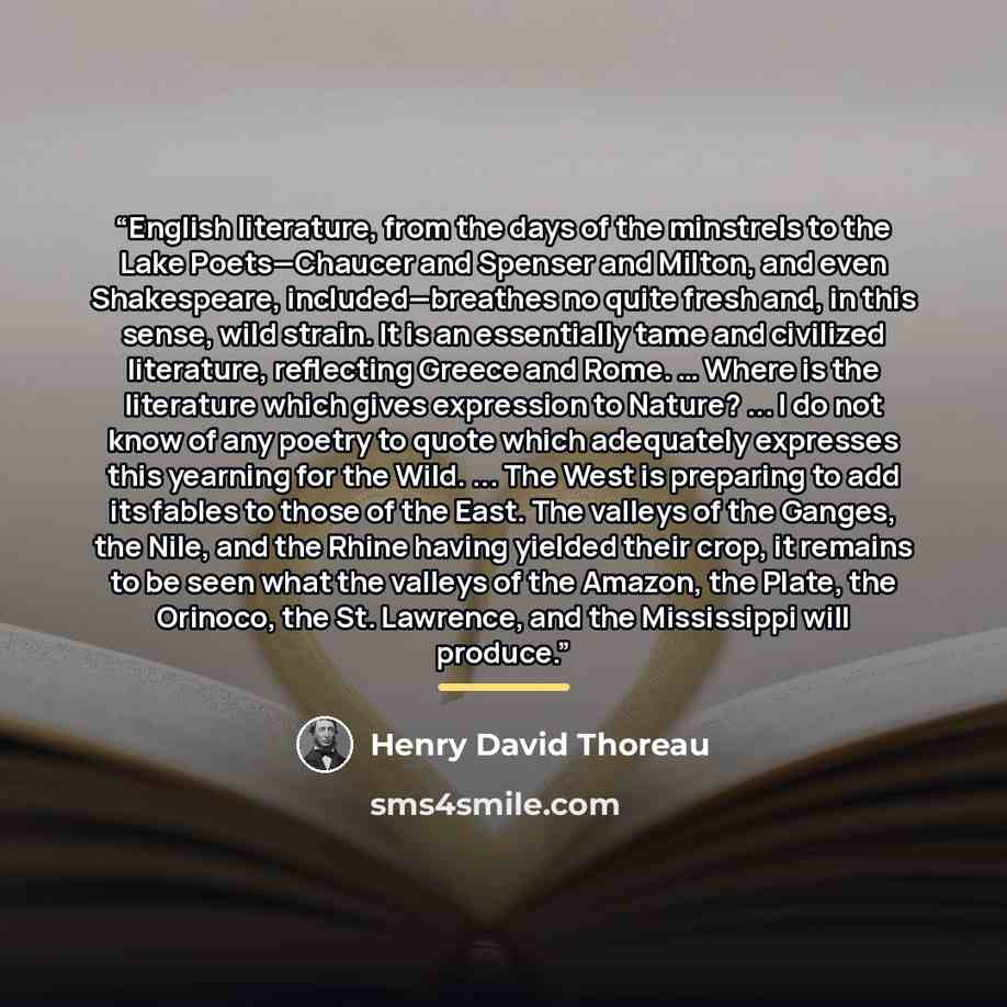 “English literature, from the days of the minstrels to the Lake Poets—Chaucer and Spenser and Milton, and even Shakespeare, included—breathes no quite fresh and, in this sense, wild strain. It is an essentially tame and civilized literature, reflecting Greece and Rome. … Where is the literature…” quote by Henry David Thoreau