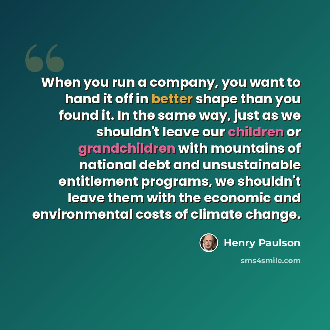 “When you run a company, you want to hand it off in better shape than you found it. In the same way, just as we shouldn't leave our children or grandchildren with mountains of national debt and unsustainable entitlement programs, we shouldn't leave them with the economic and environmental costs of…” quote by Henry Paulson