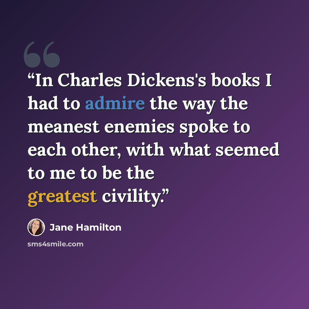 “In Charles Dickens's books I had to admire the way the meanest enemies spoke to each other, with what seemed to me to be the greatest civility.” quote by Jane Hamilton